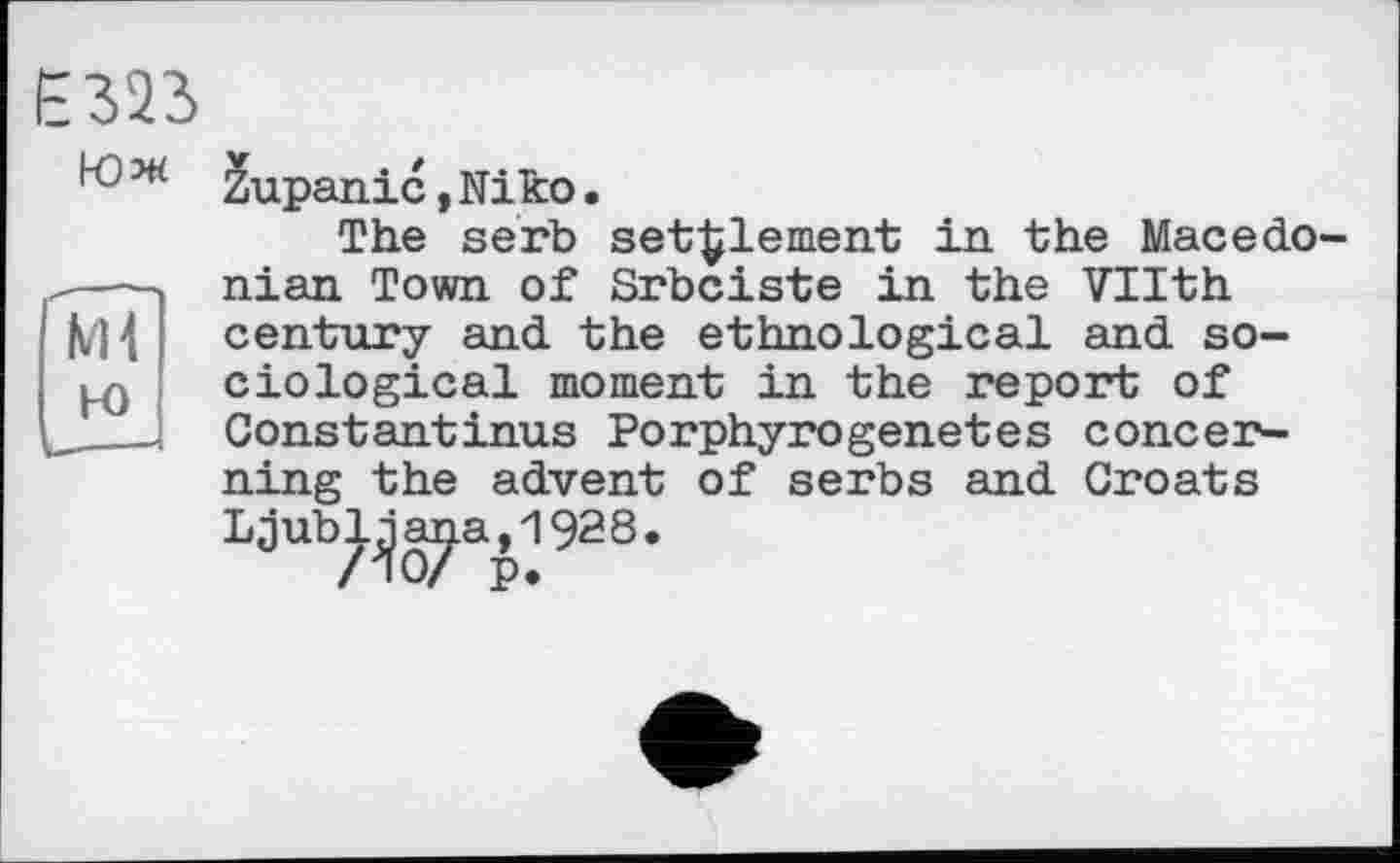 ﻿Ml Ю
Е323
4 ж 2upanic, Niko.
The serb settlement in the Macedonian Town of Srbciste in the Vllth century and the ethnological and sociological moment in the report of Constantinas Porphyrogenetes concerning the advent of serbs and Croats Ljub^a^aJ928.